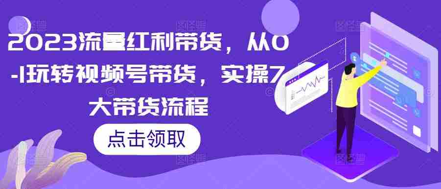 2023流量红利带货，从0-1玩转视频号带货，实操7大带货流程