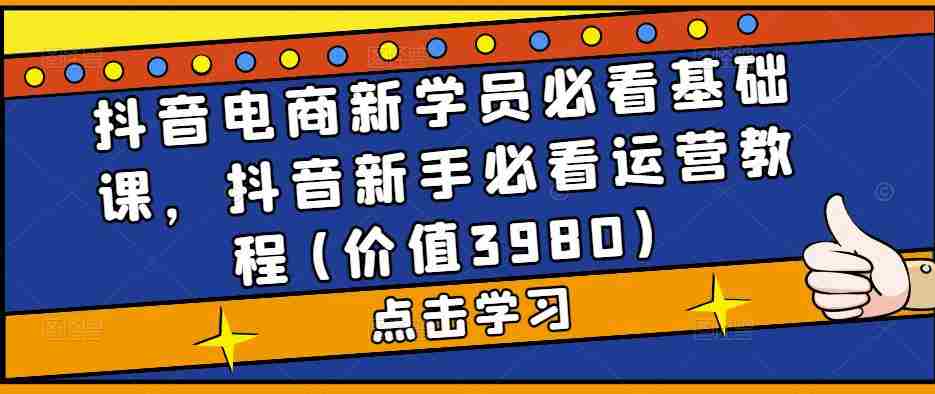 抖音电商新学员必看基础课，抖音新手必看运营教程(价值3980)