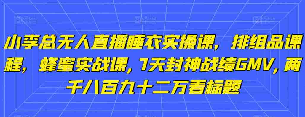 小李总无人直播睡衣实操课，排组品课程，蜂蜜实战课,7天封神战绩GMV,两千八百九十二万