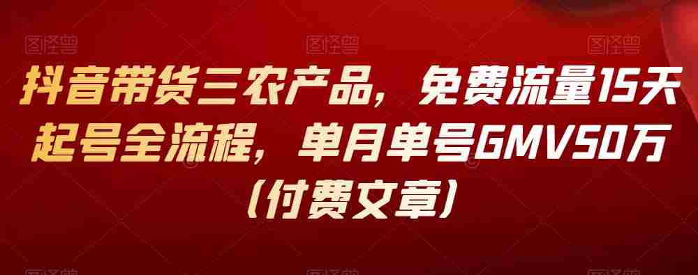 抖音带货三农产品，免费流量15天起号全流程，单月单号GMV50万（付费文章）